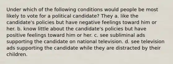 Under which of the following conditions would people be most likely to vote for a political candidate? They a. like the candidate's policies but have negative feelings toward him or her. b. know little about the candidate's policies but have positive feelings toward him or her. c. see subliminal ads supporting the candidate on national television. d. see television ads supporting the candidate while they are distracted by their children.