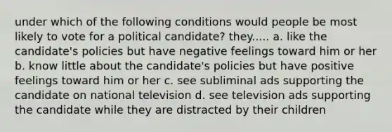 under which of the following conditions would people be most likely to vote for a political candidate? they..... a. like the candidate's policies but have negative feelings toward him or her b. know little about the candidate's policies but have positive feelings toward him or her c. see subliminal ads supporting the candidate on national television d. see television ads supporting the candidate while they are distracted by their children