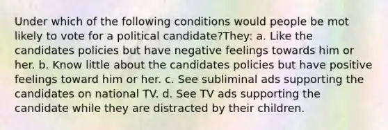 Under which of the following conditions would people be mot likely to vote for a political candidate?They: a. Like the candidates policies but have negative feelings towards him or her. b. Know little about the candidates policies but have positive feelings toward him or her. c. See subliminal ads supporting the candidates on national TV. d. See TV ads supporting the candidate while they are distracted by their children.