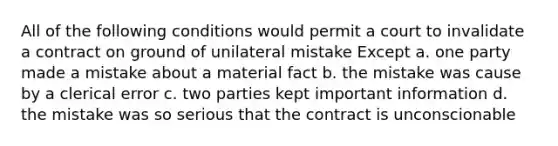 All of the following conditions would permit a court to invalidate a contract on ground of unilateral mistake Except a. one party made a mistake about a material fact b. the mistake was cause by a clerical error c. two parties kept important information d. the mistake was so serious that the contract is unconscionable