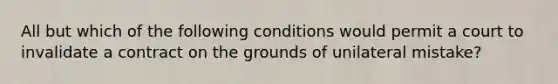 All but which of the following conditions would permit a court to invalidate a contract on the grounds of unilateral mistake?