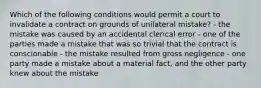 Which of the following conditions would permit a court to invalidate a contract on grounds of unilateral mistake? - the mistake was caused by an accidental clerical error - one of the parties made a mistake that was so trivial that the contract is conscionable - the mistake resulted from gross negligence - one party made a mistake about a material fact, and the other party knew about the mistake