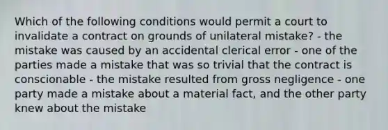 Which of the following conditions would permit a court to invalidate a contract on grounds of unilateral mistake? - the mistake was caused by an accidental clerical error - one of the parties made a mistake that was so trivial that the contract is conscionable - the mistake resulted from gross negligence - one party made a mistake about a material fact, and the other party knew about the mistake