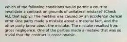 Which of the following conditions would permit a court to invalidate a contract on grounds of unilateral mistake? (Check ALL that apply.) The mistake was caused by an accidental clerical error. One party made a mistake about a material fact, and the other party knew about the mistake. The mistake resulted from gross negligence. One of the parties made a mistake that was so trivial that the contract is conscionable.