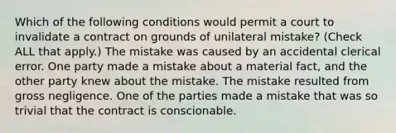 Which of the following conditions would permit a court to invalidate a contract on grounds of unilateral mistake? (Check ALL that apply.) The mistake was caused by an accidental clerical error. One party made a mistake about a material fact, and the other party knew about the mistake. The mistake resulted from gross negligence. One of the parties made a mistake that was so trivial that the contract is conscionable.