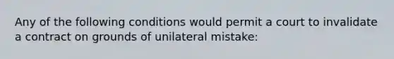 Any of the following conditions would permit a court to invalidate a contract on grounds of unilateral mistake: