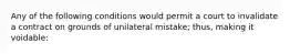 Any of the following conditions would permit a court to invalidate a contract on grounds of unilateral mistake; thus, making it voidable: