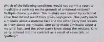 Which of the following conditions would not permit a court to invalidate a contract on the grounds of unilateral mistake? Multiple choice question. The mistake was caused by a clerical error that did not result from gross negligence. One party made a mistake about a material fact and the other party had reason to know about the mistake. One party made a mistake about a material fact, and the other party knew about the mistake. One party entered into the contract as a result of sales talk, or "puffery."