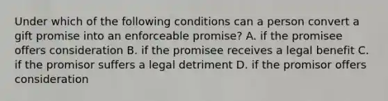 Under which of the following conditions can a person convert a gift promise into an enforceable promise? A. if the promisee offers consideration B. if the promisee receives a legal benefit C. if the promisor suffers a legal detriment D. if the promisor offers consideration