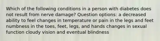 Which of the following conditions in a person with diabetes does not result from nerve damage? Question options: a decreased ability to feel changes in temperature or pain in the legs and feet numbness in the toes, feet, legs, and hands changes in sexual function cloudy vision and eventual blindness