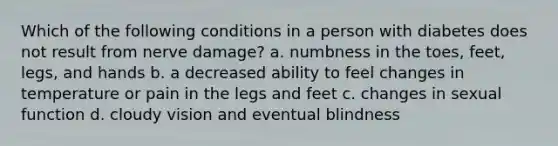 Which of the following conditions in a person with diabetes does not result from nerve damage? a. numbness in the toes, feet, legs, and hands b. a decreased ability to feel changes in temperature or pain in the legs and feet c. changes in sexual function d. cloudy vision and eventual blindness