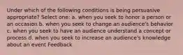 Under which of the following conditions is being persuasive appropriate? Select one: a. when you seek to honor a person or an occasion b. when you seek to change an audience's behavior c. when you seek to have an audience understand a concept or process d. when you seek to increase an audience's knowledge about an event Feedback