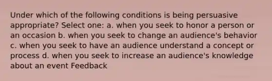 Under which of the following conditions is being persuasive appropriate? Select one: a. when you seek to honor a person or an occasion b. when you seek to change an audience's behavior c. when you seek to have an audience understand a concept or process d. when you seek to increase an audience's knowledge about an event Feedback