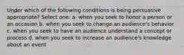 Under which of the following conditions is being persuasive appropriate? Select one: a. when you seek to honor a person or an occasion b. when you seek to change an audience's behavior c. when you seek to have an audience understand a concept or process d. when you seek to increase an audience's knowledge about an event