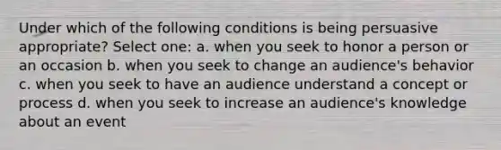 Under which of the following conditions is being persuasive appropriate? Select one: a. when you seek to honor a person or an occasion b. when you seek to change an audience's behavior c. when you seek to have an audience understand a concept or process d. when you seek to increase an audience's knowledge about an event