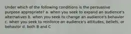 Under which of the following conditions is the persuasive purpose appropriate? a. when you seek to expand an audience's alternatives b. when you seek to change an audience's behavior c. when you seek to reinforce an audience's attitudes, beliefs, or behavior d. both B and C