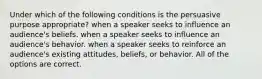 Under which of the following conditions is the persuasive purpose appropriate? when a speaker seeks to influence an audience's beliefs. when a speaker seeks to influence an audience's behavior. when a speaker seeks to reinforce an audience's existing attitudes, beliefs, or behavior. All of the options are correct.