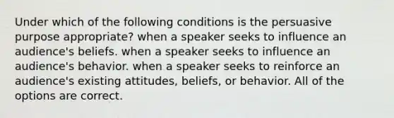 Under which of the following conditions is the persuasive purpose appropriate? when a speaker seeks to influence an audience's beliefs. when a speaker seeks to influence an audience's behavior. when a speaker seeks to reinforce an audience's existing attitudes, beliefs, or behavior. All of the options are correct.