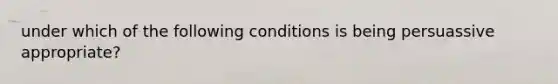 under which of the following conditions is being persuassive appropriate?