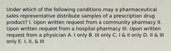 Under which of the following conditions may a pharmaceutical sales representative distribute samples of a prescription drug product? I. Upon written request from a community pharmacy II. Upon written request from a hospital pharmacy III. Upon written request from a physician A. I only B. III only C. I & II only D. II & III only E. I, II, & III