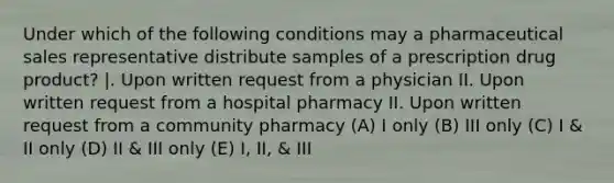 Under which of the following conditions may a pharmaceutical sales representative distribute samples of a prescription drug product? |. Upon written request from a physician II. Upon written request from a hospital pharmacy II. Upon written request from a community pharmacy (A) I only (B) III only (C) I & II only (D) II & III only (E) I, II, & III