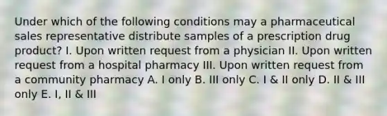 Under which of the following conditions may a pharmaceutical sales representative distribute samples of a prescription drug product? I. Upon written request from a physician II. Upon written request from a hospital pharmacy III. Upon written request from a community pharmacy A. I only B. III only C. I & II only D. II & III only E. I, II & III