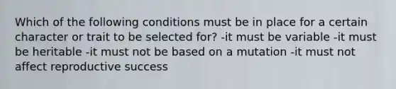 Which of the following conditions must be in place for a certain character or trait to be selected for? -it must be variable -it must be heritable -it must not be based on a mutation -it must not affect reproductive success