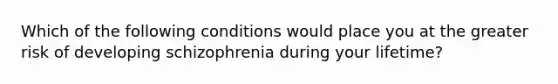 Which of the following conditions would place you at the greater risk of developing schizophrenia during your lifetime?