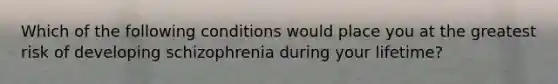 Which of the following conditions would place you at the greatest risk of developing schizophrenia during your lifetime?