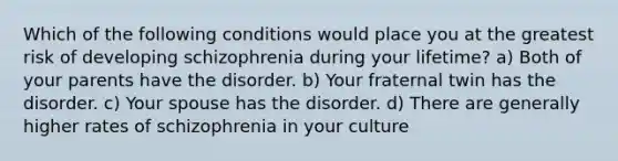 Which of the following conditions would place you at the greatest risk of developing schizophrenia during your lifetime? a) Both of your parents have the disorder. b) Your fraternal twin has the disorder. c) Your spouse has the disorder. d) There are generally higher rates of schizophrenia in your culture