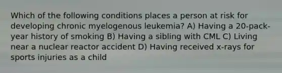 Which of the following conditions places a person at risk for developing chronic myelogenous leukemia? A) Having a 20-pack-year history of smoking B) Having a sibling with CML C) Living near a nuclear reactor accident D) Having received x-rays for sports injuries as a child