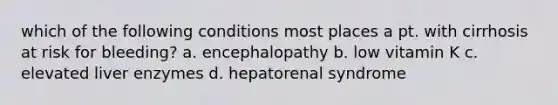 which of the following conditions most places a pt. with cirrhosis at risk for bleeding? a. encephalopathy b. low vitamin K c. elevated liver enzymes d. hepatorenal syndrome