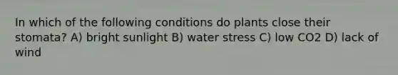 In which of the following conditions do plants close their stomata? A) bright sunlight B) water stress C) low CO2 D) lack of wind