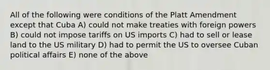 All of the following were conditions of the Platt Amendment except that Cuba A) could not make treaties with foreign powers B) could not impose tariffs on US imports C) had to sell or lease land to the US military D) had to permit the US to oversee Cuban political affairs E) none of the above