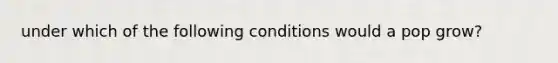 under which of the following conditions would a pop grow?