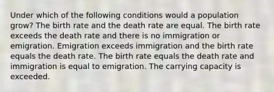 Under which of the following conditions would a population grow? The birth rate and the death rate are equal. The birth rate exceeds the death rate and there is no immigration or emigration. Emigration exceeds immigration and the birth rate equals the death rate. The birth rate equals the death rate and immigration is equal to emigration. The carrying capacity is exceeded.