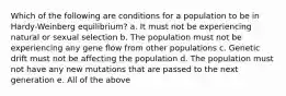 Which of the following are conditions for a population to be in Hardy-Weinberg equilibrium? a. It must not be experiencing natural or sexual selection b. The population must not be experiencing any gene flow from other populations c. Genetic drift must not be affecting the population d. The population must not have any new mutations that are passed to the next generation e. All of the above