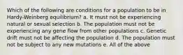 Which of the following are conditions for a population to be in Hardy-Weinberg equilibrium? a. It must not be experiencing natural or sexual selection b. The population must not be experiencing any gene flow from other populations c. Genetic drift must not be affecting the population d. The population must not be subject to any new mutations e. All of the above