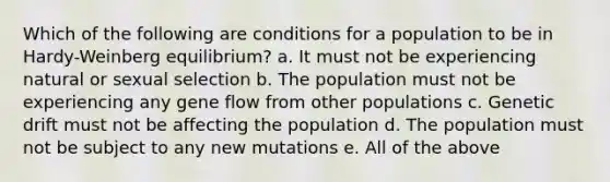 Which of the following are conditions for a population to be in Hardy-Weinberg equilibrium? a. It must not be experiencing natural or sexual selection b. The population must not be experiencing any gene flow from other populations c. Genetic drift must not be affecting the population d. The population must not be subject to any new mutations e. All of the above