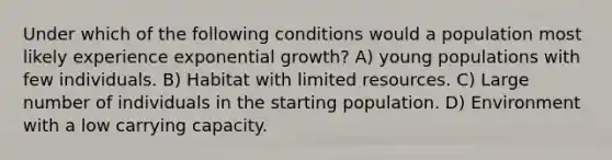 Under which of the following conditions would a population most likely experience exponential growth? A) young populations with few individuals. B) Habitat with limited resources. C) Large number of individuals in the starting population. D) Environment with a low carrying capacity.