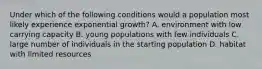 Under which of the following conditions would a population most likely experience exponential growth? A. environment with low carrying capacity B. young populations with few individuals C. large number of individuals in the starting population D. habitat with limited resources