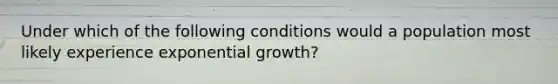 Under which of the following conditions would a population most likely experience exponential growth?