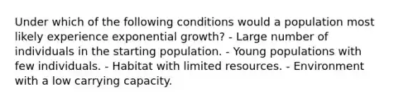 Under which of the following conditions would a population most likely experience exponential growth? - Large number of individuals in the starting population. - Young populations with few individuals. - Habitat with limited resources. - Environment with a low carrying capacity.