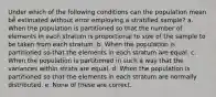 Under which of the following conditions can the population mean be estimated without error employing a stratified sample? a. When the population is partitioned so that the number of elements in each stratum is proportional to size of the sample to be taken from each stratum. b. When the population is partitioned so that the elements in each stratum are equal. c. When the population is partitioned in such a way that the variances within strata are equal. d. When the population is partitioned so that the elements in each stratum are normally distributed. e. None of these are correct.