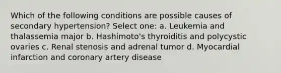 Which of the following conditions are possible causes of secondary hypertension? Select one: a. Leukemia and thalassemia major b. Hashimoto's thyroiditis and polycystic ovaries c. Renal stenosis and adrenal tumor d. Myocardial infarction and coronary artery disease