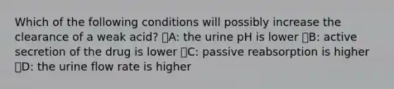 Which of the following conditions will possibly increase the clearance of a weak acid? ᅞA: the urine pH is lower ᅞB: active secretion of the drug is lower ᅞC: passive reabsorption is higher ᅚD: the urine flow rate is higher