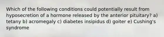 Which of the following conditions could potentially result from hyposecretion of a hormone released by the anterior pituitary? a) tetany b) acromegaly c) diabetes insipidus d) goiter e) Cushing's syndrome