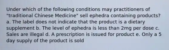 Under which of the following conditions may practitioners of "traditional Chinese Medicine" sell ephedra containing products? a. The label does not indicate that the product is a dietary supplement b. The level of ephedra is less than 2mg per dose c. Sales are illegal d. A prescription is issued for product e. Only a 5 day supply of the product is sold