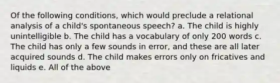 Of the following conditions, which would preclude a relational analysis of a child's spontaneous speech? a. The child is highly unintelligible b. The child has a vocabulary of only 200 words c. The child has only a few sounds in error, and these are all later acquired sounds d. The child makes errors only on fricatives and liquids e. All of the above