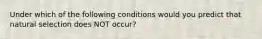 Under which of the following conditions would you predict that natural selection does NOT occur?